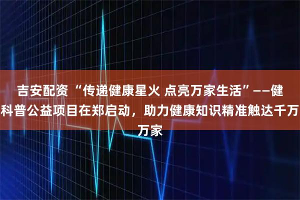 吉安配资 “传递健康星火 点亮万家生活”——健康科普公益项目在郑启动，助力健康知识精准触达千万家