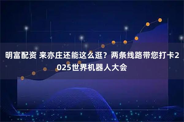 明富配资 来亦庄还能这么逛?两条线路带您打卡2025世界机器人大会