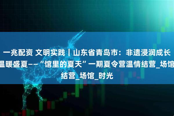一兆配资 文明实践｜山东省青岛市：非遗浸润成长 友谊温暖盛夏——“馆里的夏天”一期夏令营温情结营_场馆_时光