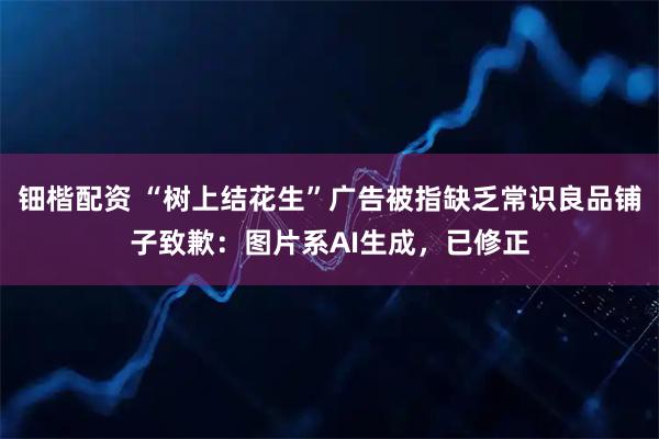 钿楷配资 “树上结花生”广告被指缺乏常识良品铺子致歉：图片系AI生成，已修正