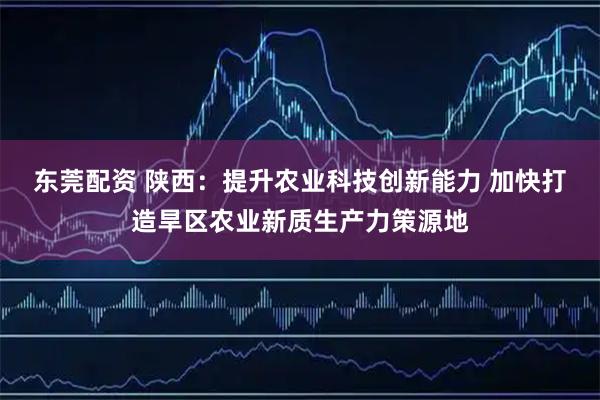 东莞配资 陕西：提升农业科技创新能力 加快打造旱区农业新质生产力策源地