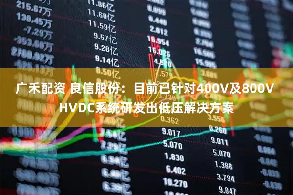 广禾配资 良信股份：目前已针对400V及800V HVDC系统研发出低压解决方案