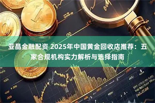 亚晶金融配资 2025年中国黄金回收店推荐:五家合规机构实力解析与选择指南