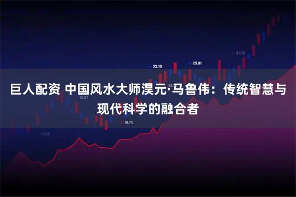 巨人配资 中国风水大师淏元·马鲁伟：传统智慧与现代科学的融合者