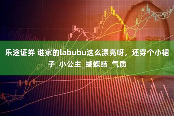 乐途证券 谁家的labubu这么漂亮呀，还穿个小裙子_小公主_蝴蝶结_气质
