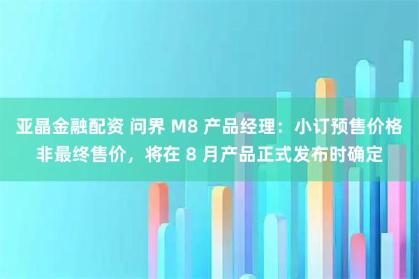 亚晶金融配资 问界 M8 产品经理：小订预售价格非最终售价，将在 8 月产品正式发布时确定
