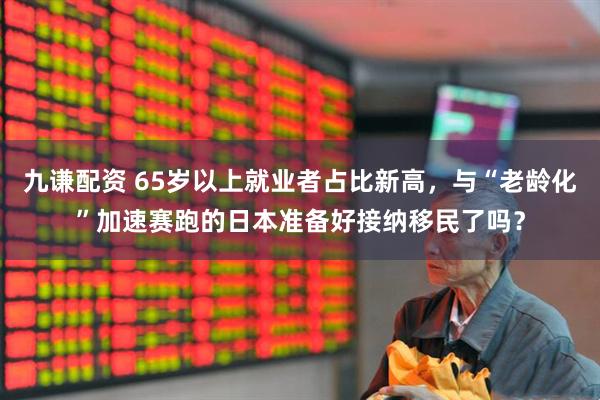 九谦配资 65岁以上就业者占比新高，与“老龄化”加速赛跑的日本准备好接纳移民了吗？