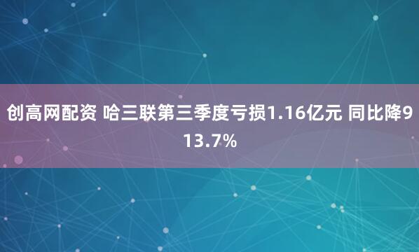 创高网配资 哈三联第三季度亏损1.16亿元 同比降913.7%