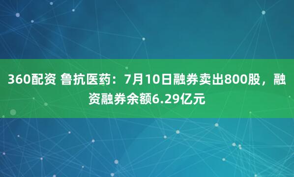 360配资 鲁抗医药：7月10日融券卖出800股，融资融券余额6.29亿元