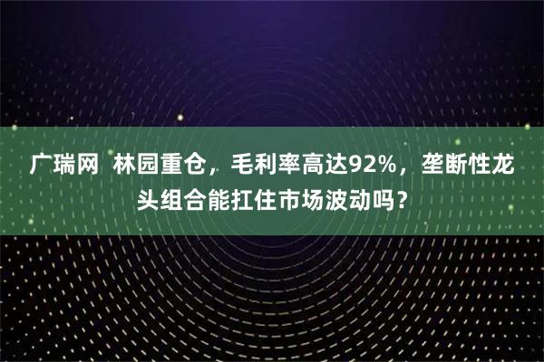 广瑞网  林园重仓，毛利率高达92%，垄断性龙头组合能扛住市场波动吗？