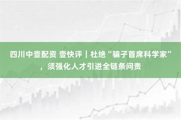 四川中壹配资 壹快评｜杜绝“骗子首席科学家”，须强化人才引进全链条问责