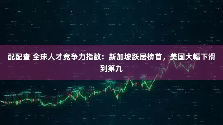 配配查 全球人才竞争力指数：新加坡跃居榜首，美国大幅下滑到第九
