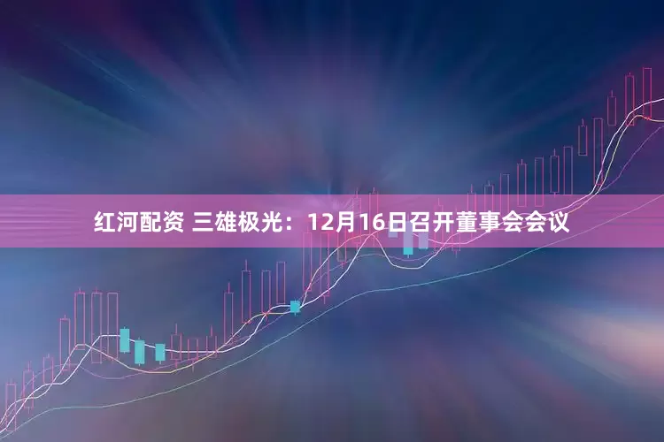 红河配资 三雄极光:12月16日召开董事会会议