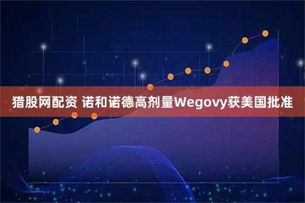 猎股网配资 诺和诺德高剂量Wegovy获美国批准